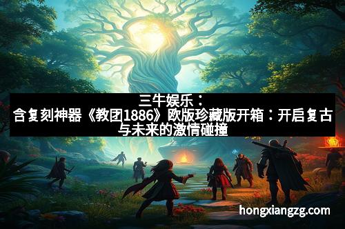 三牛娱乐：含复刻神器《教团1886》欧版珍藏版开箱：开启复古与未来的激情碰撞