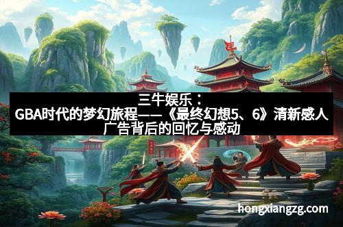 三牛娱乐：GBA时代的梦幻旅程——《最终幻想5、6》清新感人广告背后的回忆与感动
